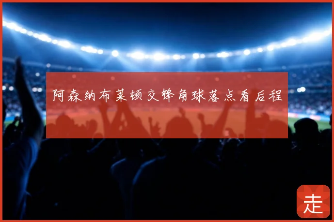 阿森纳布莱顿交锋角球落点看后程